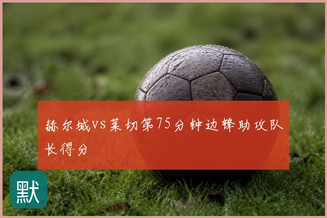 赫尔城vs莱切第75分钟边锋助攻队长得分