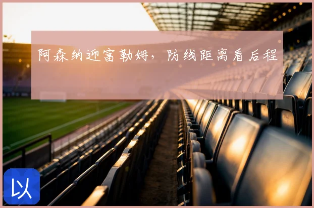 阿森纳迎富勒姆，防线距离看后程
